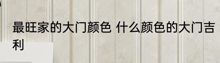 最旺家的大门颜色 什么颜色的大门吉利