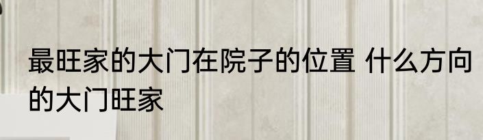 最旺家的大门在院子的位置 什么方向的大门旺家