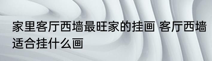 家里客厅西墙最旺家的挂画 客厅西墙适合挂什么画