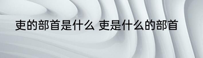 吏的部首是什么 吏是什么的部首