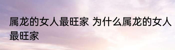 属龙的女人最旺家 为什么属龙的女人最旺家