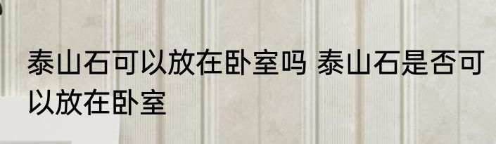 泰山石可以放在卧室吗 泰山石是否可以放在卧室