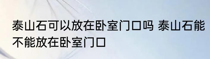 泰山石可以放在卧室门口吗 泰山石能不能放在卧室门口