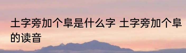 土字旁加个阜是什么字 土字旁加个阜的读音