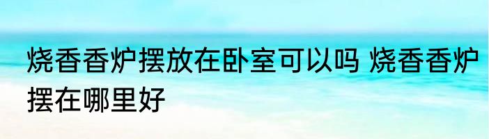 烧香香炉摆放在卧室可以吗 烧香香炉摆在哪里好