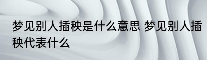 梦见别人插秧是什么意思 梦见别人插秧代表什么