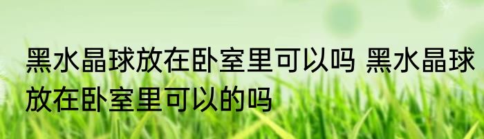 黑水晶球放在卧室里可以吗 黑水晶球放在卧室里可以的吗