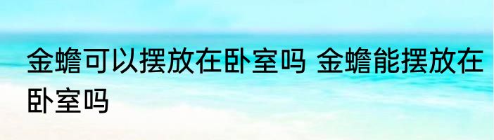 金蟾可以摆放在卧室吗 金蟾能摆放在卧室吗