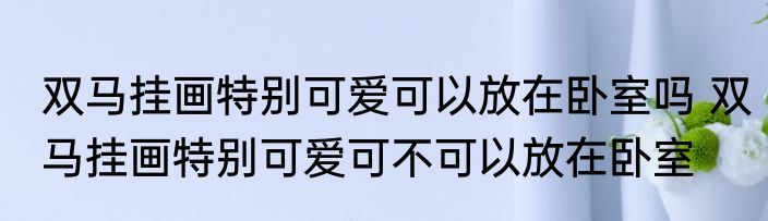 双马挂画特别可爱可以放在卧室吗 双马挂画特别可爱可不可以放在卧室