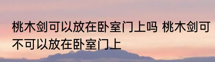 桃木剑可以放在卧室门上吗 桃木剑可不可以放在卧室门上