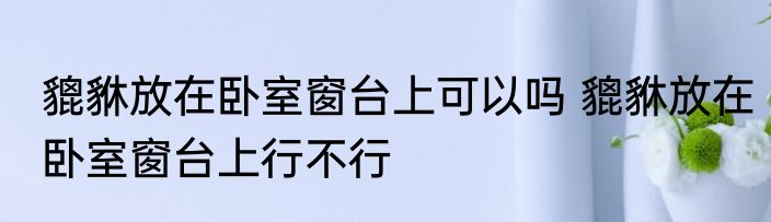 貔貅放在卧室窗台上可以吗 貔貅放在卧室窗台上行不行