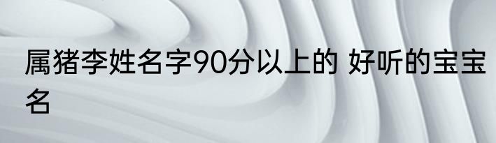 属猪李姓名字90分以上的 好听的宝宝名