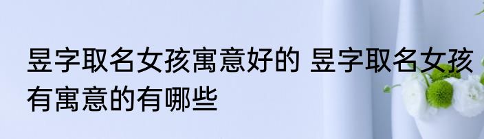 昱字取名女孩寓意好的 昱字取名女孩有寓意的有哪些