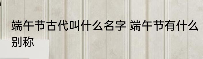 端午节古代叫什么名字 端午节有什么别称