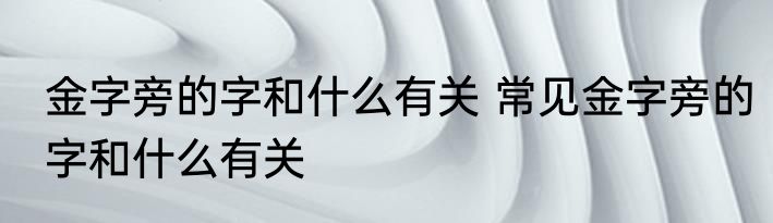 金字旁的字和什么有关 常见金字旁的字和什么有关