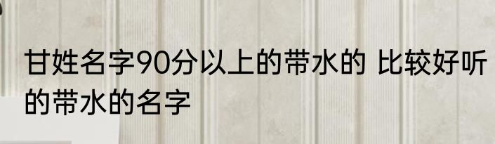 甘姓名字90分以上的带水的 比较好听的带水的名字