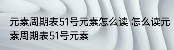 元素周期表51号元素怎么读 怎么读元素周期表51号元素