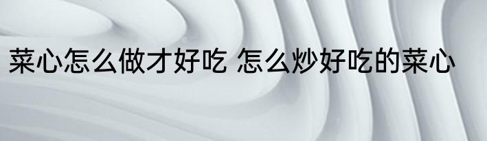 菜心怎么做才好吃 怎么炒好吃的菜心