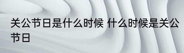关公节日是什么时候 什么时候是关公节日