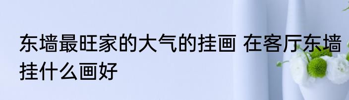 东墙最旺家的大气的挂画 在客厅东墙挂什么画好