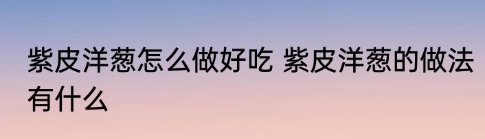 紫皮洋葱怎么做好吃 紫皮洋葱的做法有什么
