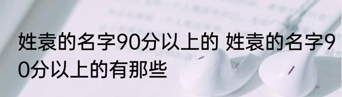 姓袁的名字90分以上的 姓袁的名字90分以上的有那些