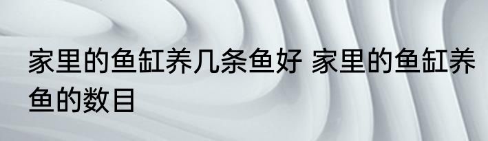 家里的鱼缸养几条鱼好 家里的鱼缸养鱼的数目