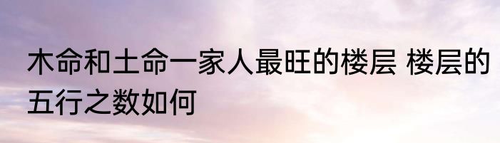 木命和土命一家人最旺的楼层 楼层的五行之数如何