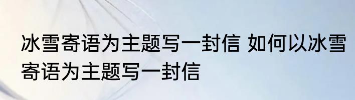 冰雪寄语为主题写一封信 如何以冰雪寄语为主题写一封信