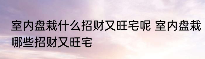 室内盘栽什么招财又旺宅呢 室内盘栽哪些招财又旺宅
