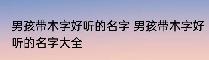 男孩带木字好听的名字 男孩带木字好听的名字大全