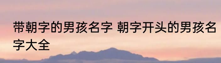 带朝字的男孩名字 朝字开头的男孩名字大全