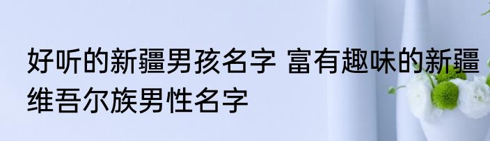 好听的新疆男孩名字 富有趣味的新疆维吾尔族男性名字