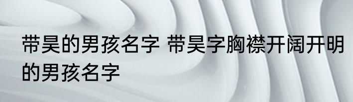 带昊的男孩名字 带昊字胸襟开阔开明的男孩名字