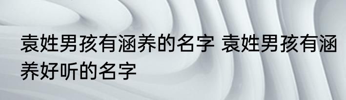 袁姓男孩有涵养的名字 袁姓男孩有涵养好听的名字