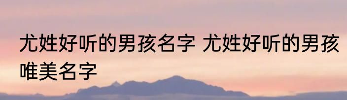 尤姓好听的男孩名字 尤姓好听的男孩唯美名字
