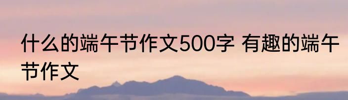 什么的端午节作文500字 有趣的端午节作文