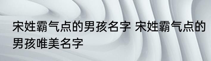 宋姓霸气点的男孩名字 宋姓霸气点的男孩唯美名字