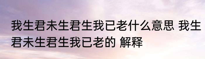 我生君未生君生我已老什么意思 我生君未生君生我已老的 解释