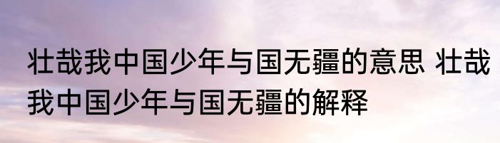 壮哉我中国少年与国无疆的意思 壮哉我中国少年与国无疆的解释
