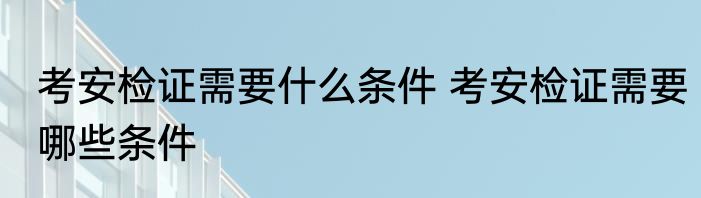 考安检证需要什么条件 考安检证需要哪些条件