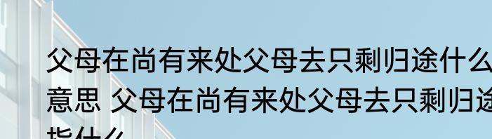 父母在尚有来处父母去只剩归途什么意思 父母在尚有来处父母去只剩归途指什么