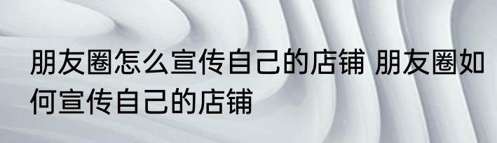 朋友圈怎么宣传自己的店铺 朋友圈如何宣传自己的店铺