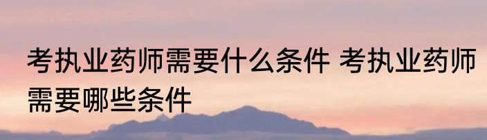 考执业药师需要什么条件 考执业药师需要哪些条件