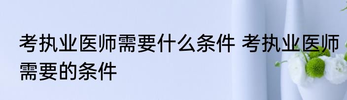 考执业医师需要什么条件 考执业医师需要的条件