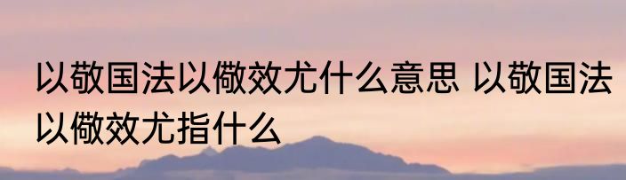 以敬国法以儆效尤什么意思 以敬国法以儆效尤指什么