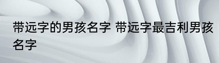带远字的男孩名字 带远字最吉利男孩名字