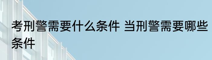 考刑警需要什么条件 当刑警需要哪些条件