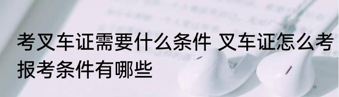 考叉车证需要什么条件 叉车证怎么考报考条件有哪些