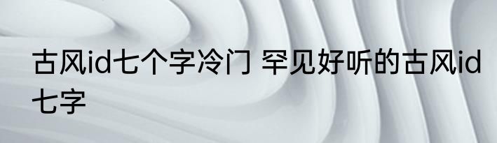 古风id七个字冷门 罕见好听的古风id七字